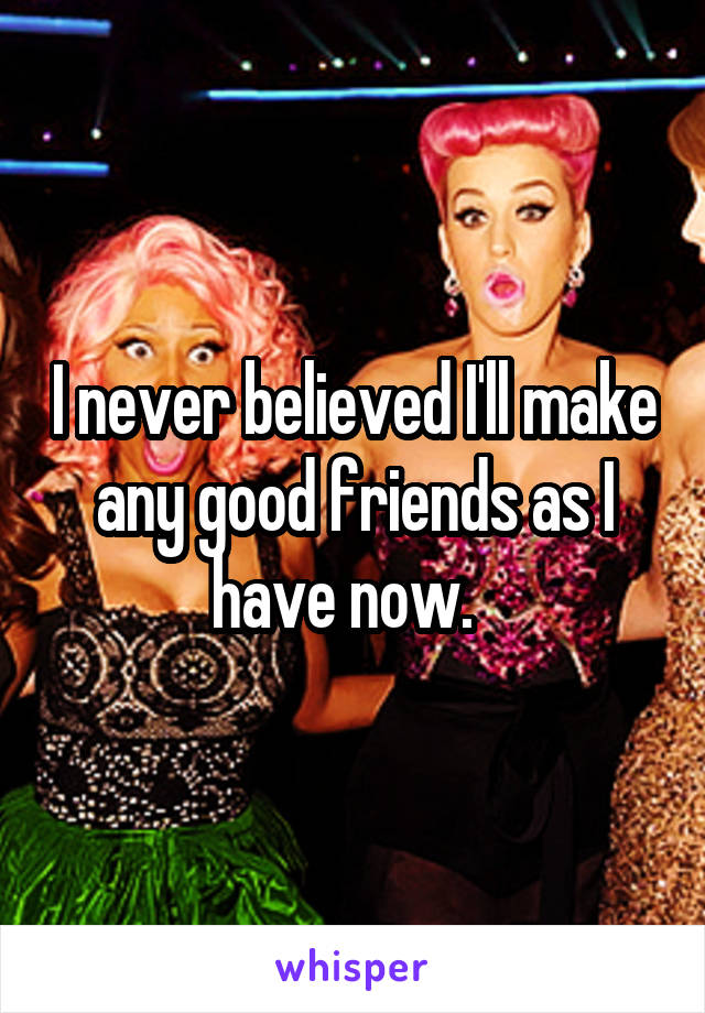 I never believed I'll make any good friends as I have now.  