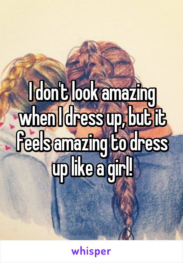 I don't look amazing when I dress up, but it feels amazing to dress up like a girl!