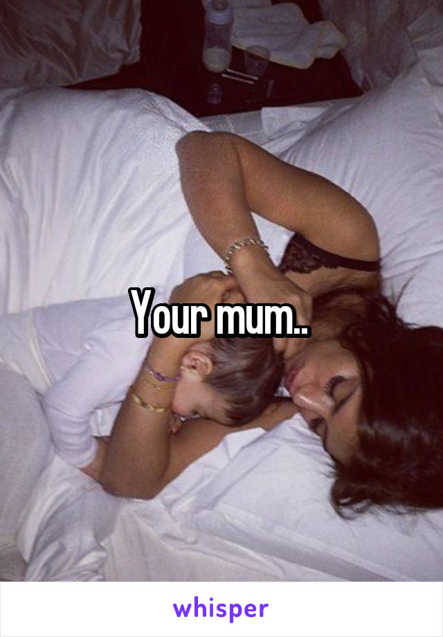 Your mum.. 