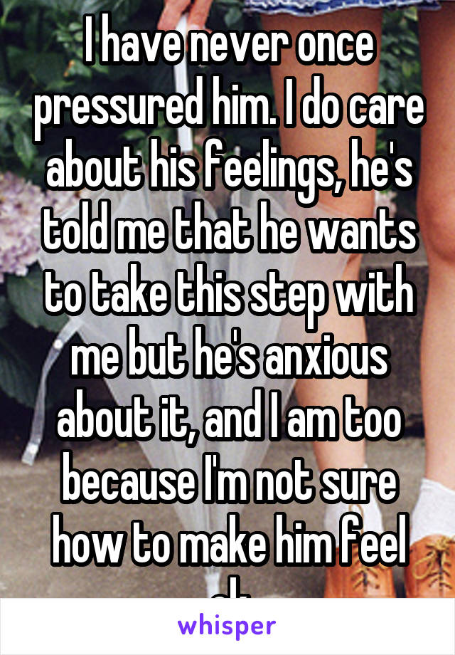 I have never once pressured him. I do care about his feelings, he's told me that he wants to take this step with me but he's anxious about it, and I am too because I'm not sure how to make him feel ok