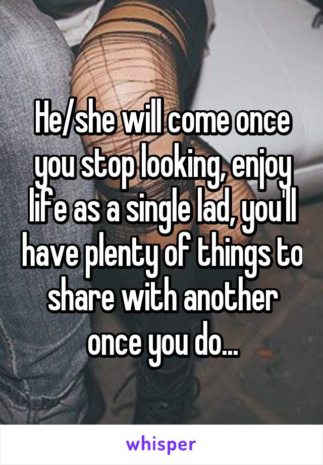 He/she will come once you stop looking, enjoy life as a single lad, you'll have plenty of things to share with another once you do...