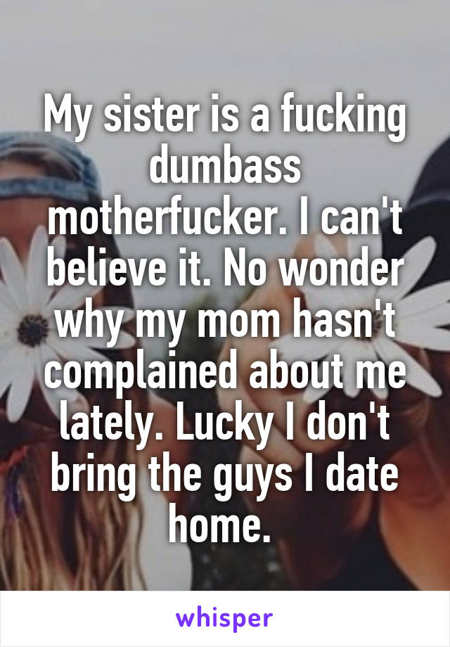 My sister is a fucking dumbass motherfucker. I can't believe it. No wonder why my mom hasn't complained about me lately. Lucky I don't bring the guys I date home. 