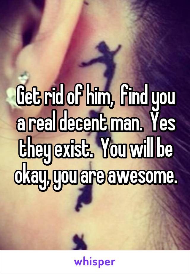 Get rid of him,  find you a real decent man.  Yes they exist.  You will be okay, you are awesome.