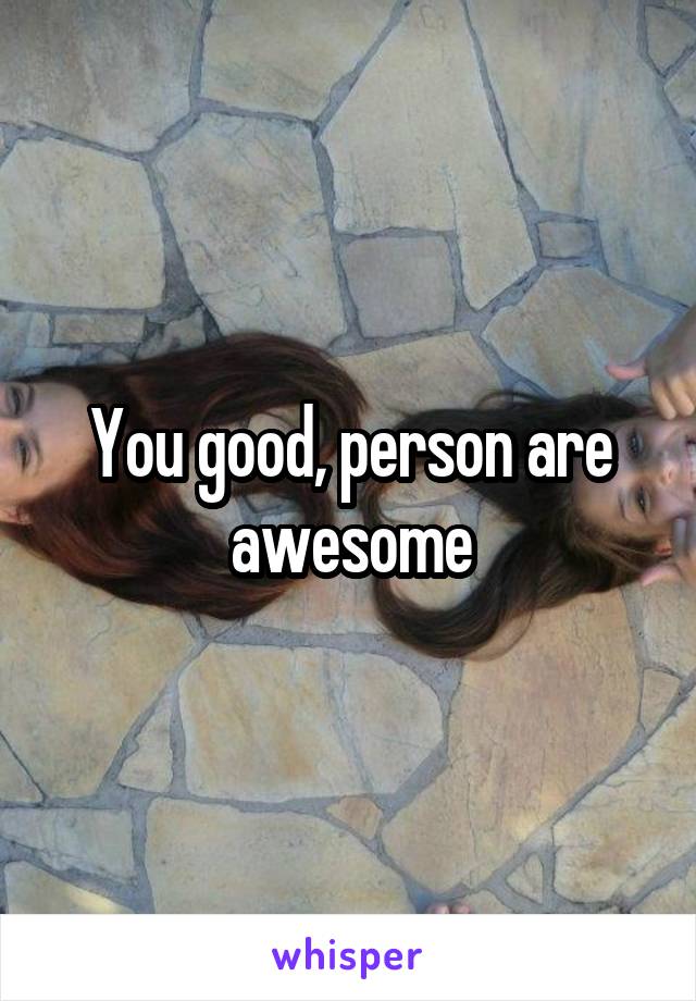 You good, person are awesome