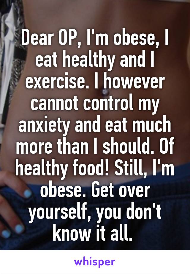 Dear OP, I'm obese, I eat healthy and I exercise. I however cannot control my anxiety and eat much more than I should. Of healthy food! Still, I'm obese. Get over yourself, you don't know it all. 