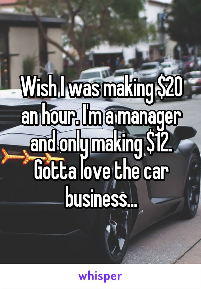 Wish I was making $20 an hour. I'm a manager and only making $12. Gotta love the car business...