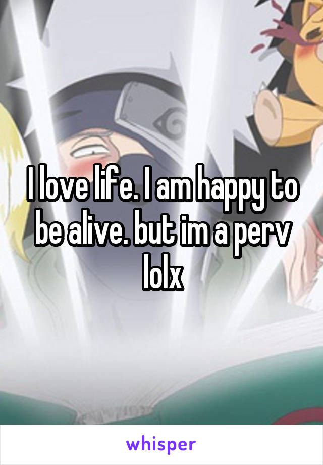 I love life. I am happy to be alive. but im a perv lolx