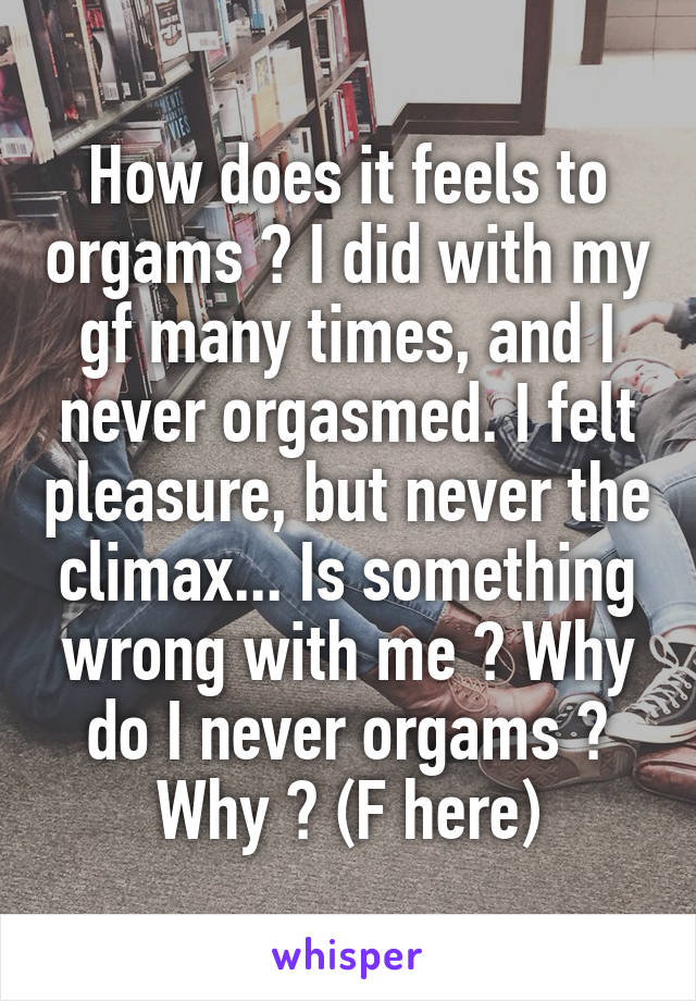 How does it feels to orgams ? I did with my gf many times, and I never orgasmed. I felt pleasure, but never the climax... Is something wrong with me ? Why do I never orgams ? Why ? (F here)