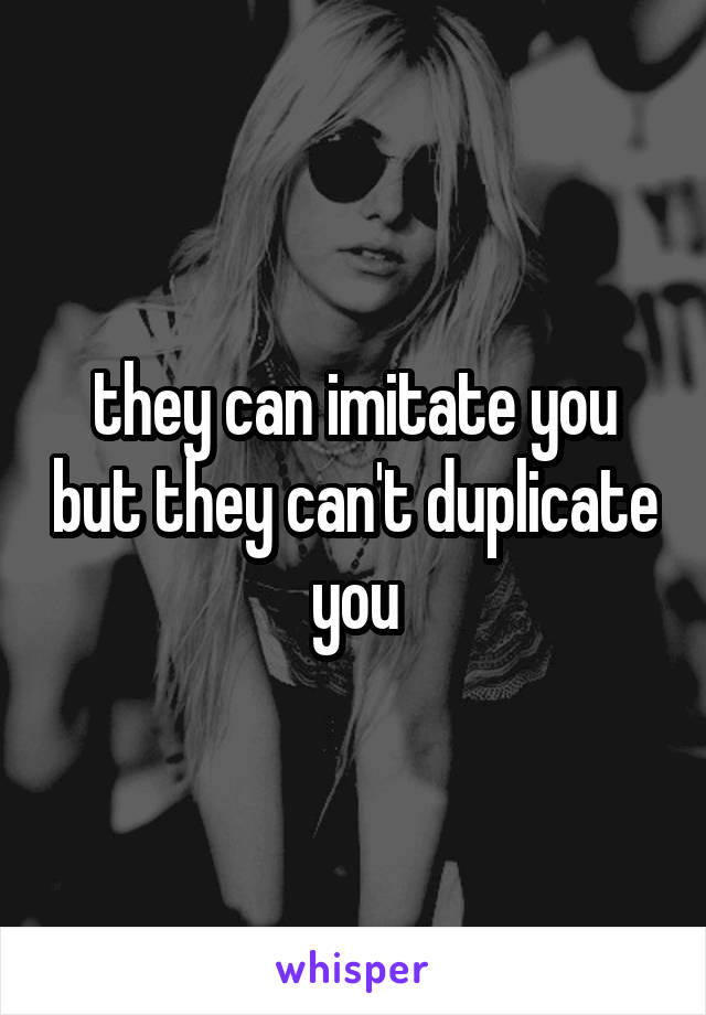 they can imitate you but they can't duplicate you