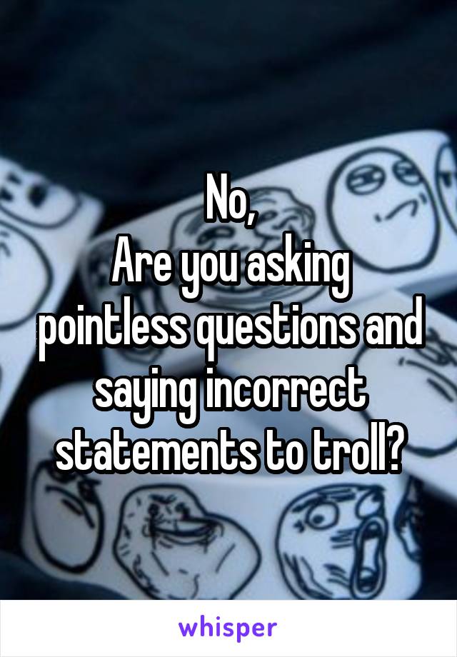 No,
Are you asking pointless questions and saying incorrect statements to troll?