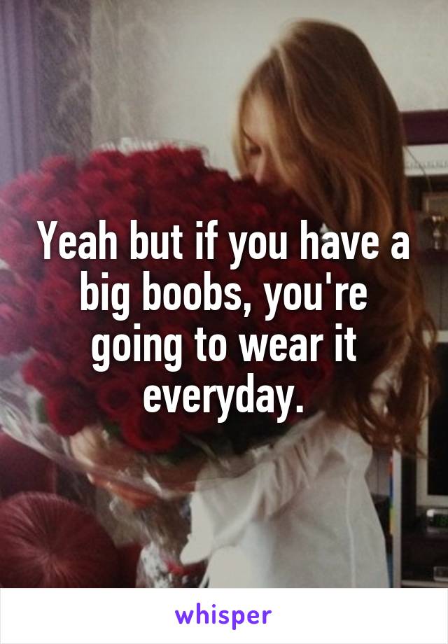 Yeah but if you have a big boobs, you're going to wear it everyday.