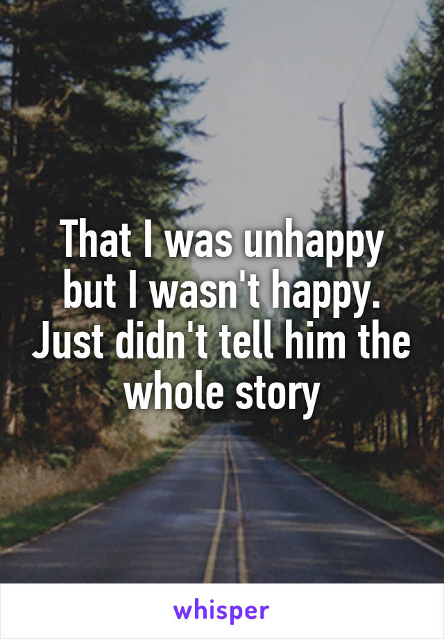 That I was unhappy but I wasn't happy. Just didn't tell him the whole story