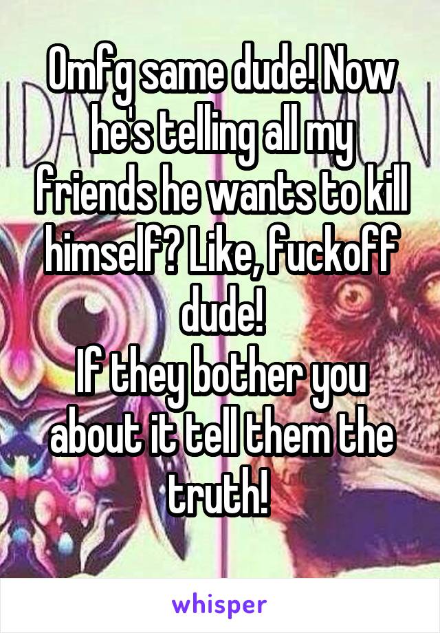 Omfg same dude! Now he's telling all my friends he wants to kill himself? Like, fuckoff dude!
If they bother you about it tell them the truth! 
