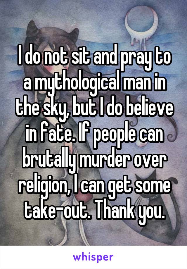 I do not sit and pray to a mythological man in the sky, but I do believe in fate. If people can brutally murder over religion, I can get some take-out. Thank you.