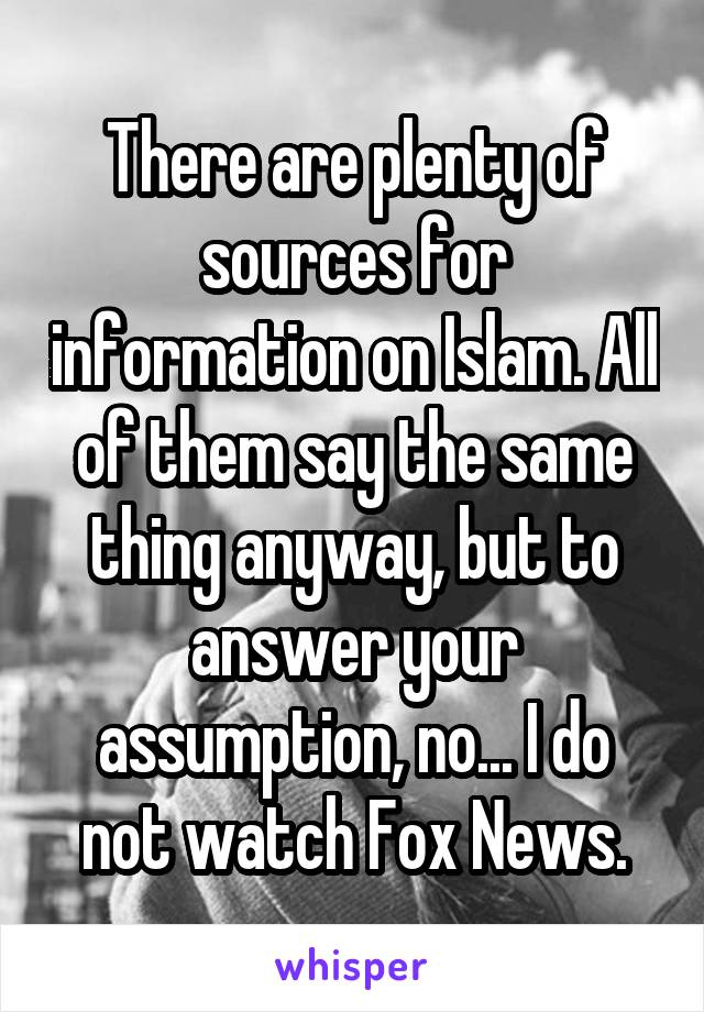 There are plenty of sources for information on Islam. All of them say the same thing anyway, but to answer your assumption, no... I do not watch Fox News.