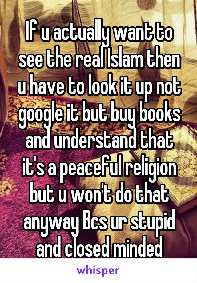 If u actually want to see the real Islam then u have to look it up not google it but buy books and understand that it's a peaceful religion but u won't do that anyway Bcs ur stupid and closed minded