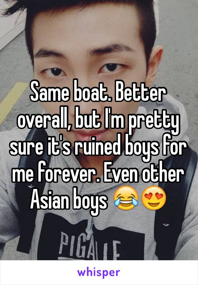 Same boat. Better overall, but I'm pretty sure it's ruined boys for me forever. Even other Asian boys 😂😍