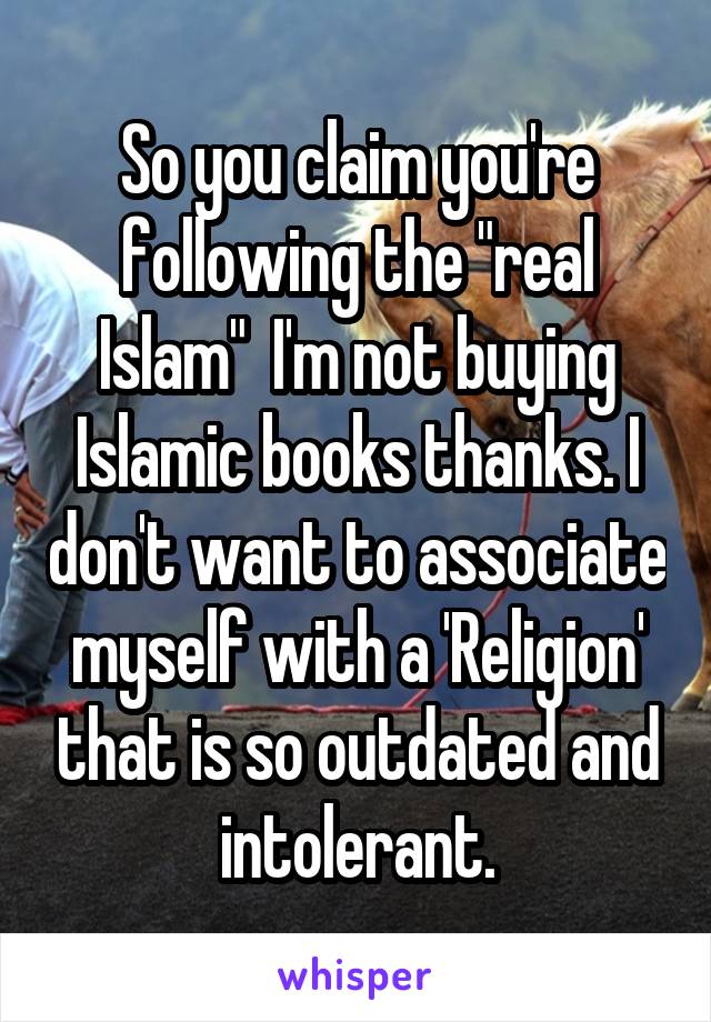 So you claim you're following the "real Islam"  I'm not buying Islamic books thanks. I don't want to associate myself with a 'Religion' that is so outdated and intolerant.