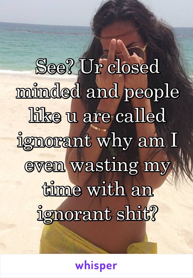 See? Ur closed minded and people like u are called ignorant why am I even wasting my time with an ignorant shit?