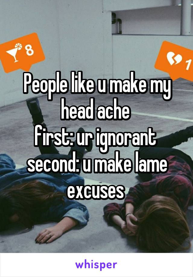 People like u make my head ache 
first: ur ignorant 
second: u make lame excuses 