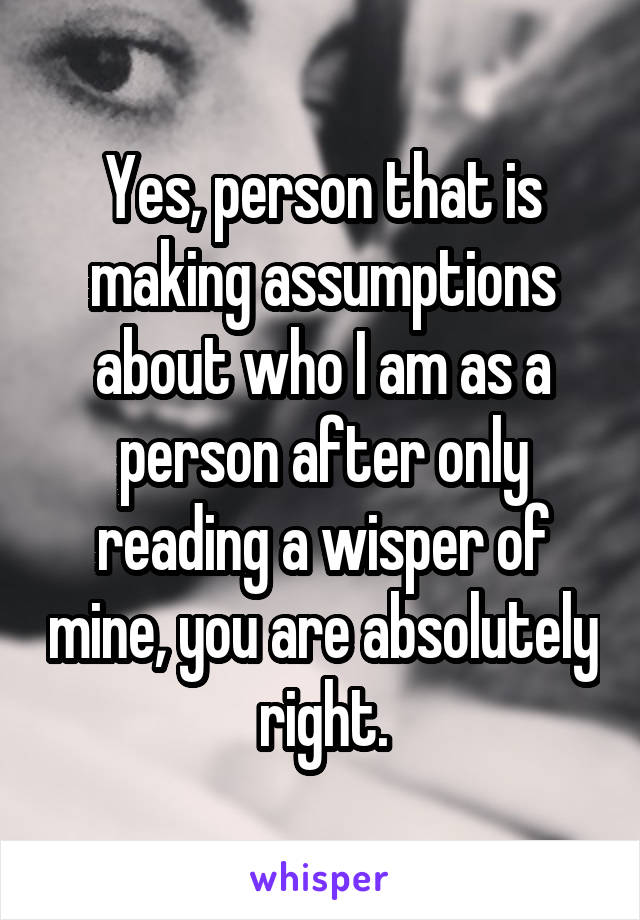 Yes, person that is making assumptions about who I am as a person after only reading a wisper of mine, you are absolutely right.