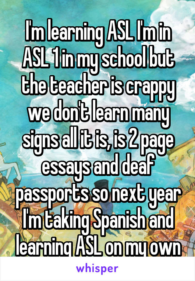I'm learning ASL I'm in ASL 1 in my school but the teacher is crappy we don't learn many signs all it is, is 2 page essays and deaf passports so next year I'm taking Spanish and learning ASL on my own