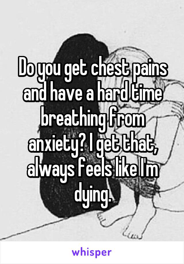 Do you get chest pains and have a hard time breathing from anxiety? I get that, always feels like I'm dying.