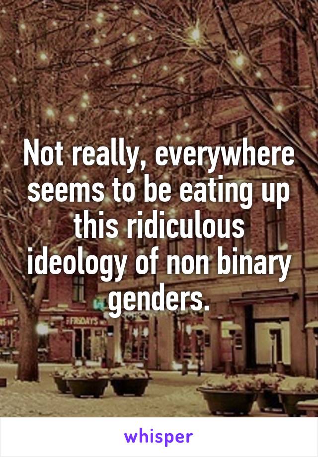 Not really, everywhere seems to be eating up this ridiculous ideology of non binary genders.