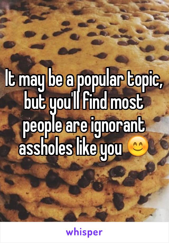 It may be a popular topic, but you'll find most people are ignorant assholes like you 😊