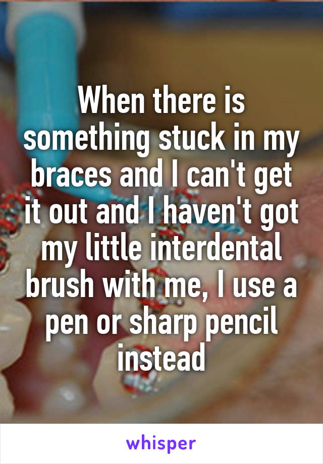 When there is something stuck in my braces and I can't get it out and I haven't got my little interdental brush with me, I use a pen or sharp pencil instead