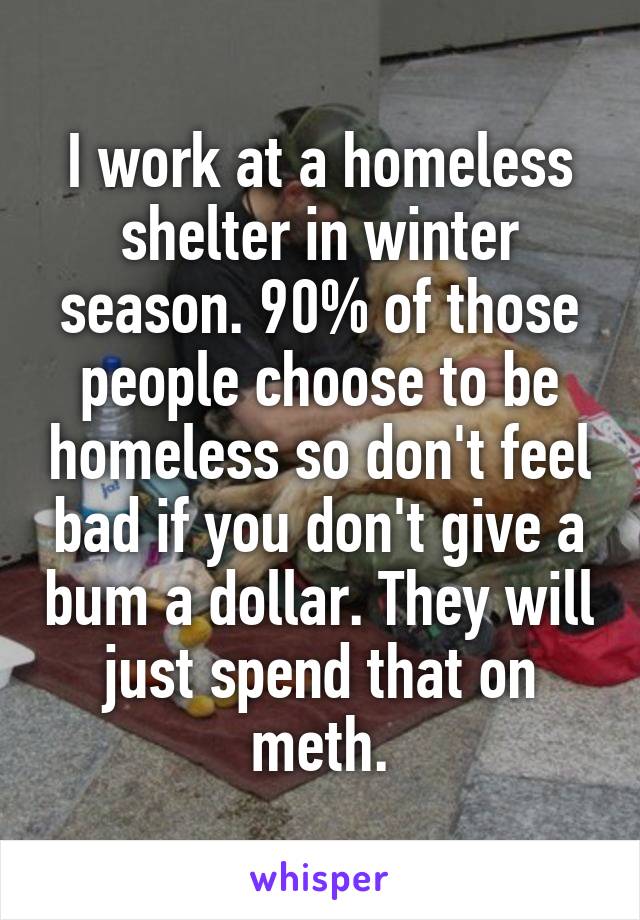 I work at a homeless shelter in winter season. 90% of those people choose to be homeless so don't feel bad if you don't give a bum a dollar. They will just spend that on meth.