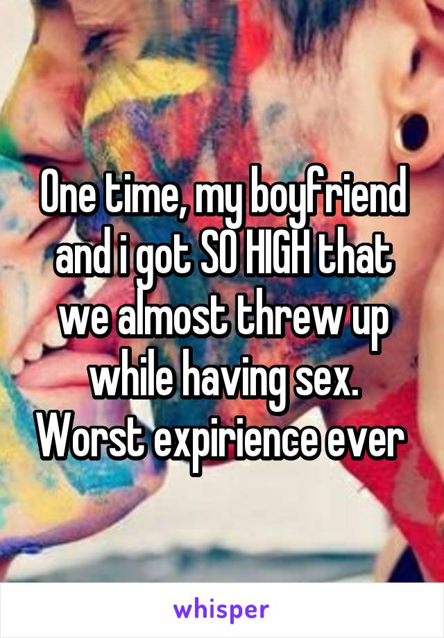 One time, my boyfriend and i got SO HIGH that we almost threw up while having sex. Worst expirience ever 