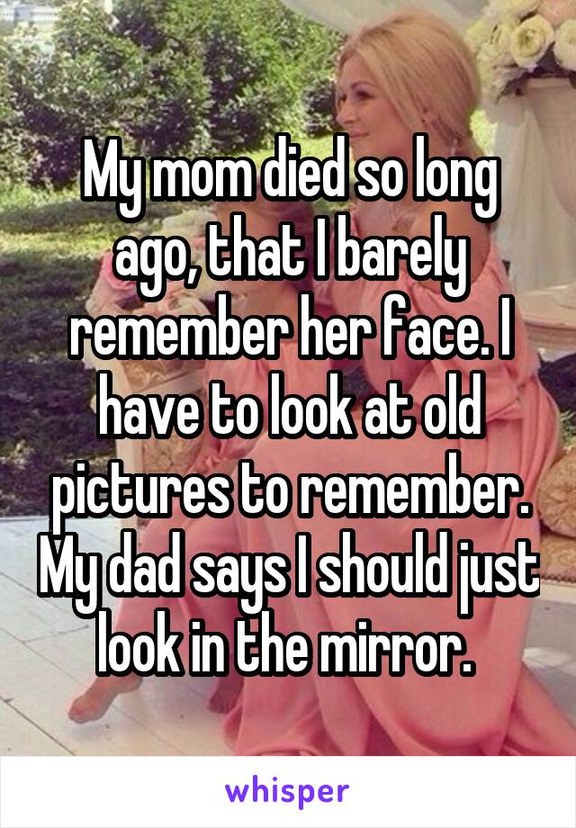My mom died so long ago, that I barely remember her face. I have to look at old pictures to remember. My dad says I should just look in the mirror. 