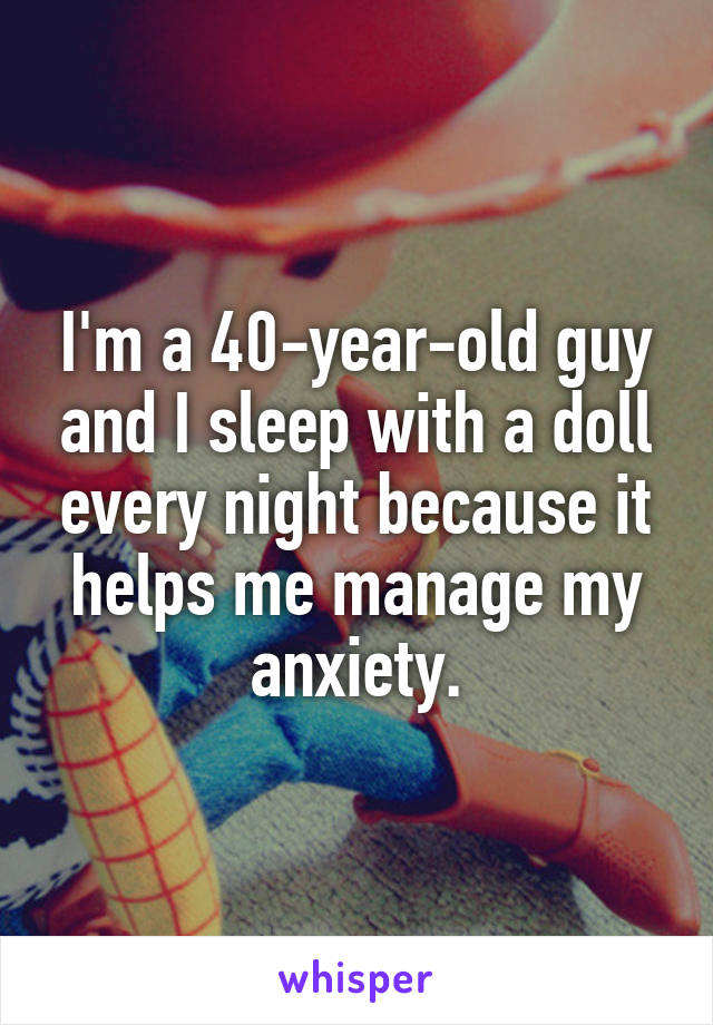 I'm a 40-year-old guy and I sleep with a doll every night because it helps me manage my anxiety.