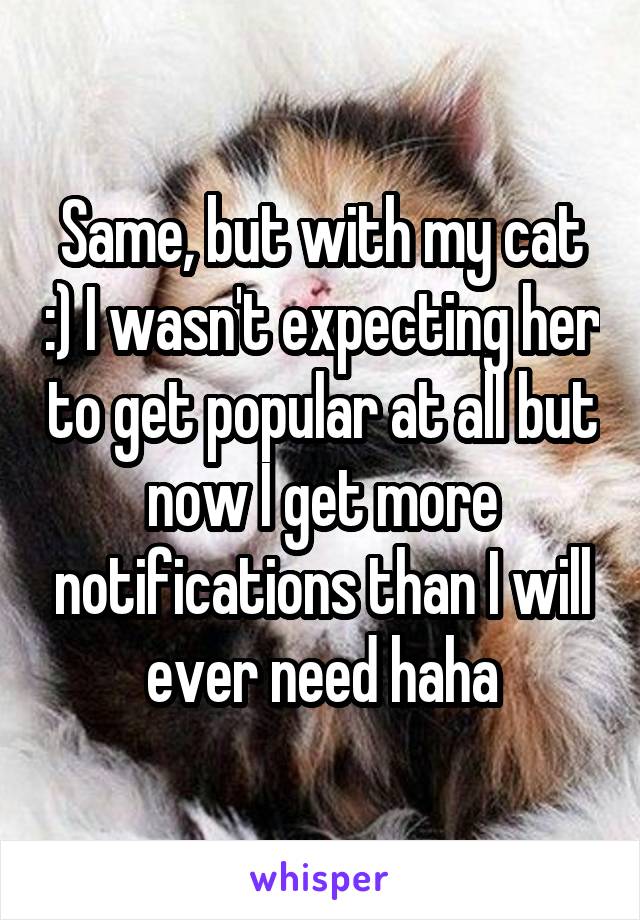 Same, but with my cat :) I wasn't expecting her to get popular at all but now I get more notifications than I will ever need haha