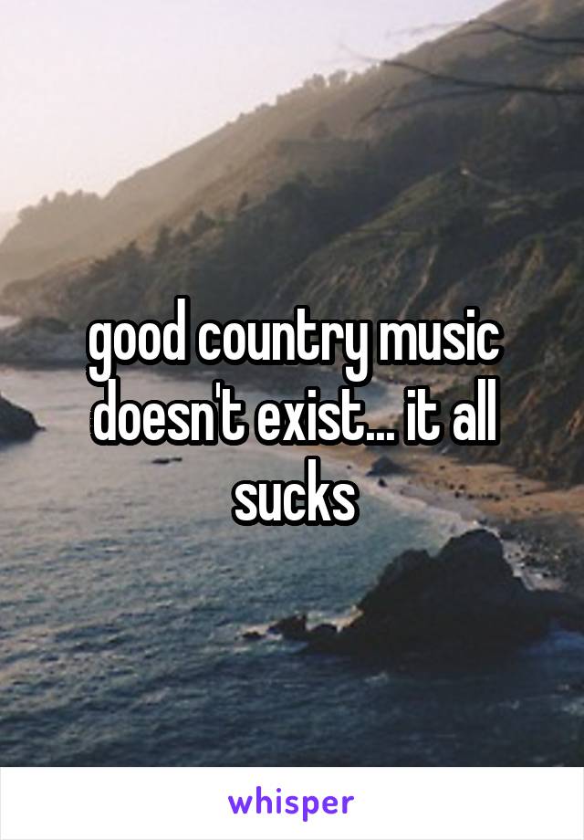 good country music doesn't exist... it all sucks