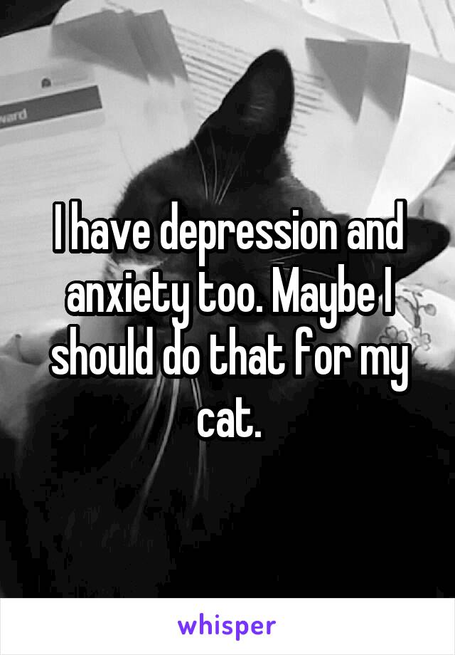 I have depression and anxiety too. Maybe I should do that for my cat.