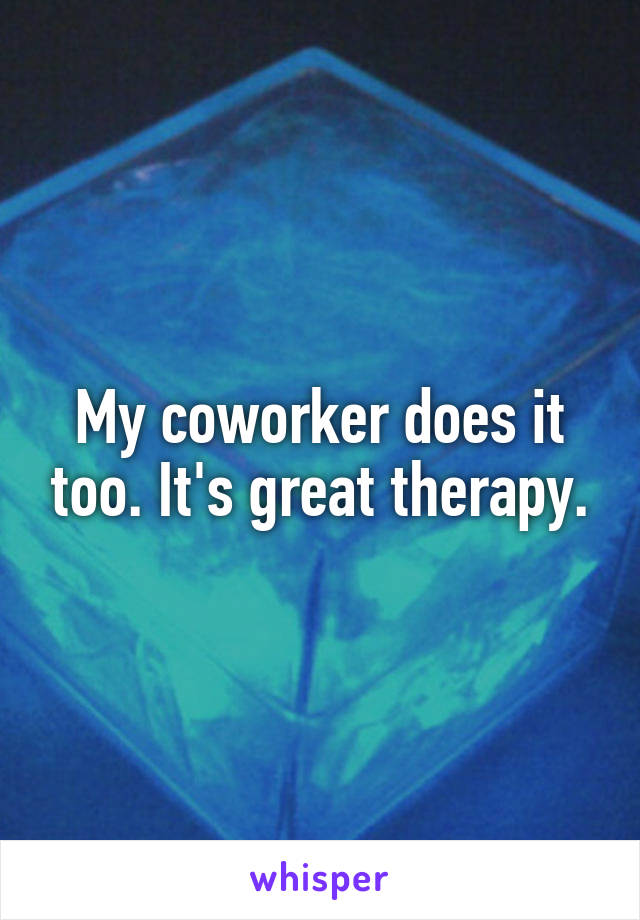 My coworker does it too. It's great therapy.