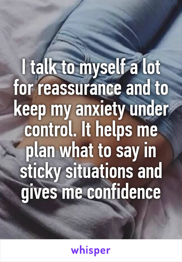 I talk to myself a lot for reassurance and to keep my anxiety under control. It helps me plan what to say in sticky situations and gives me confidence