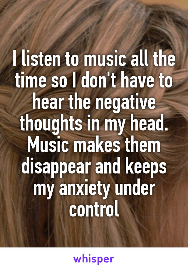 I listen to music all the time so I don't have to hear the negative thoughts in my head. Music makes them disappear and keeps my anxiety under control