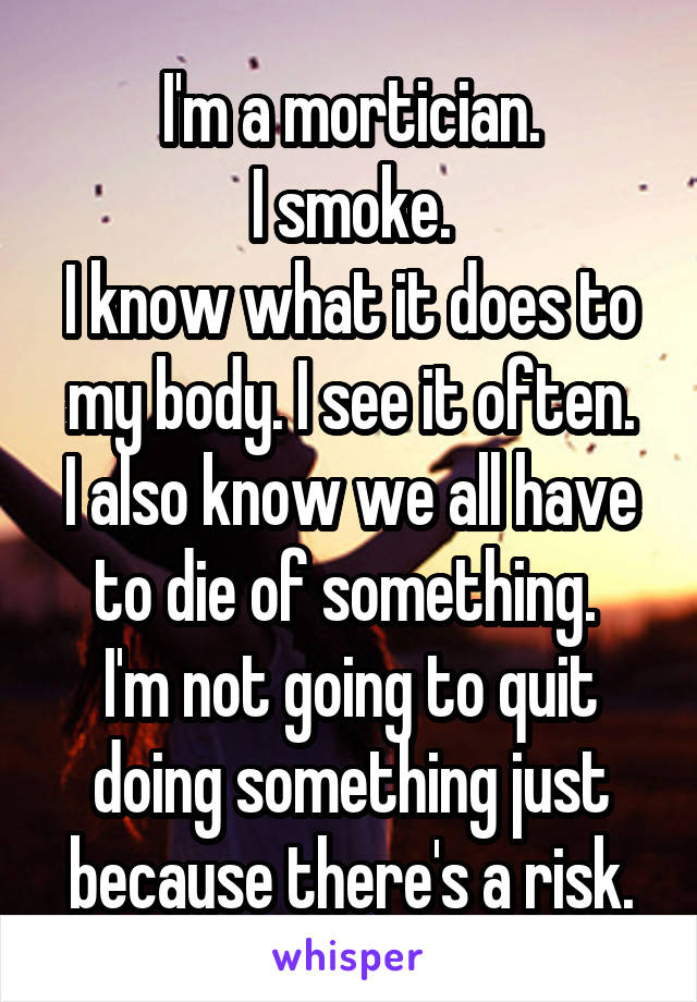 I'm a mortician.
I smoke.
I know what it does to my body. I see it often.
I also know we all have to die of something. 
I'm not going to quit doing something just because there's a risk.