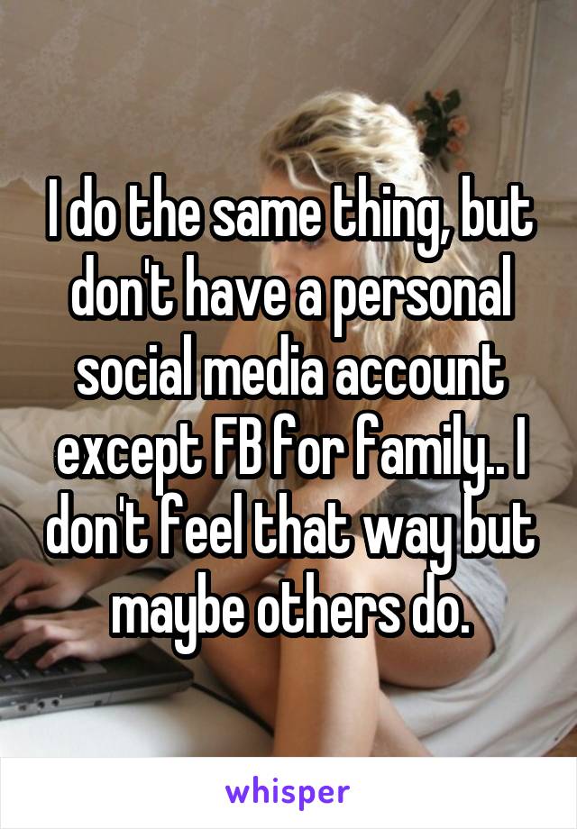 I do the same thing, but don't have a personal social media account except FB for family.. I don't feel that way but maybe others do.