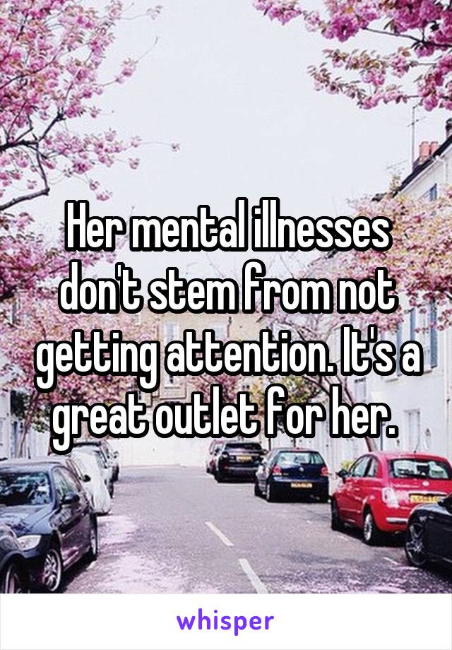 Her mental illnesses don't stem from not getting attention. It's a great outlet for her. 