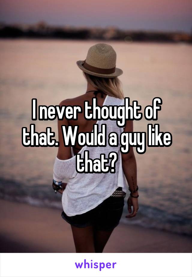 I never thought of that. Would a guy like that?