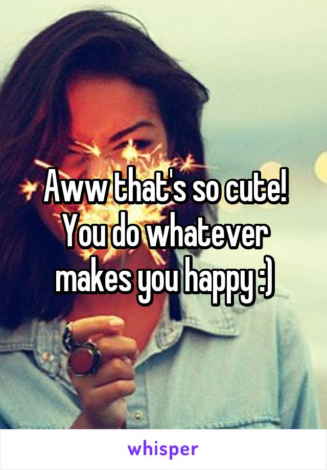 Aww that's so cute! You do whatever makes you happy :)