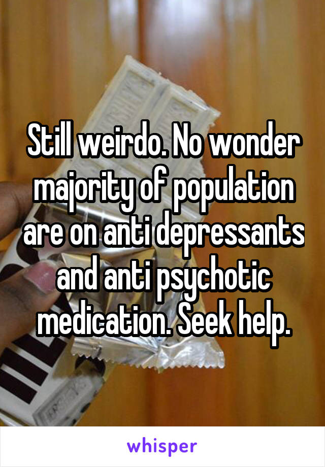 Still weirdo. No wonder majority of population are on anti depressants and anti psychotic medication. Seek help.