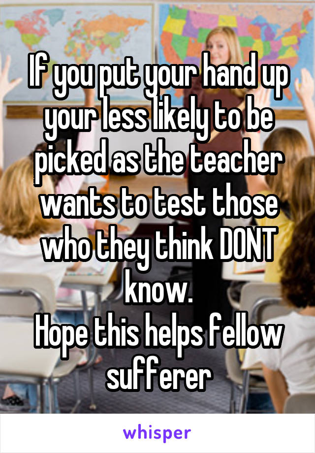 If you put your hand up your less likely to be picked as the teacher wants to test those who they think DONT know.
Hope this helps fellow sufferer