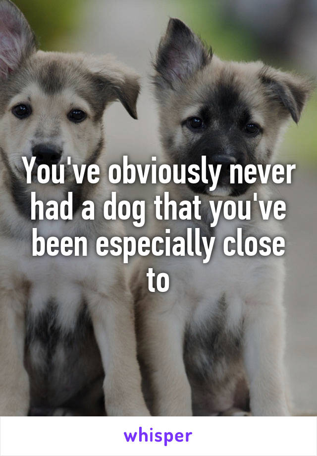 You've obviously never had a dog that you've been especially close to