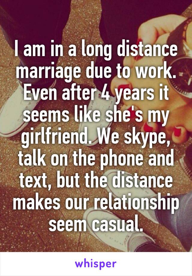 I am in a long distance marriage due to work. Even after 4 years it seems like she's my girlfriend. We skype, talk on the phone and text, but the distance makes our relationship seem casual.