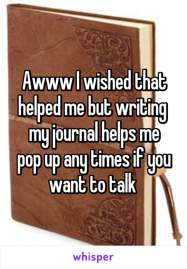 Awww I wished that helped me but writing 
my journal helps me pop up any times if you want to talk 